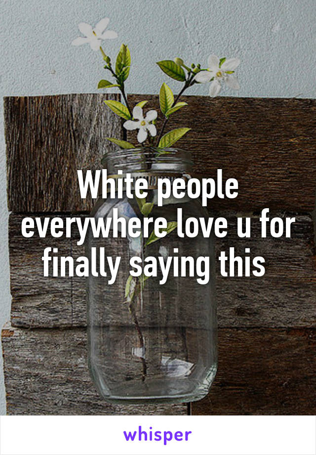 White people everywhere love u for finally saying this 