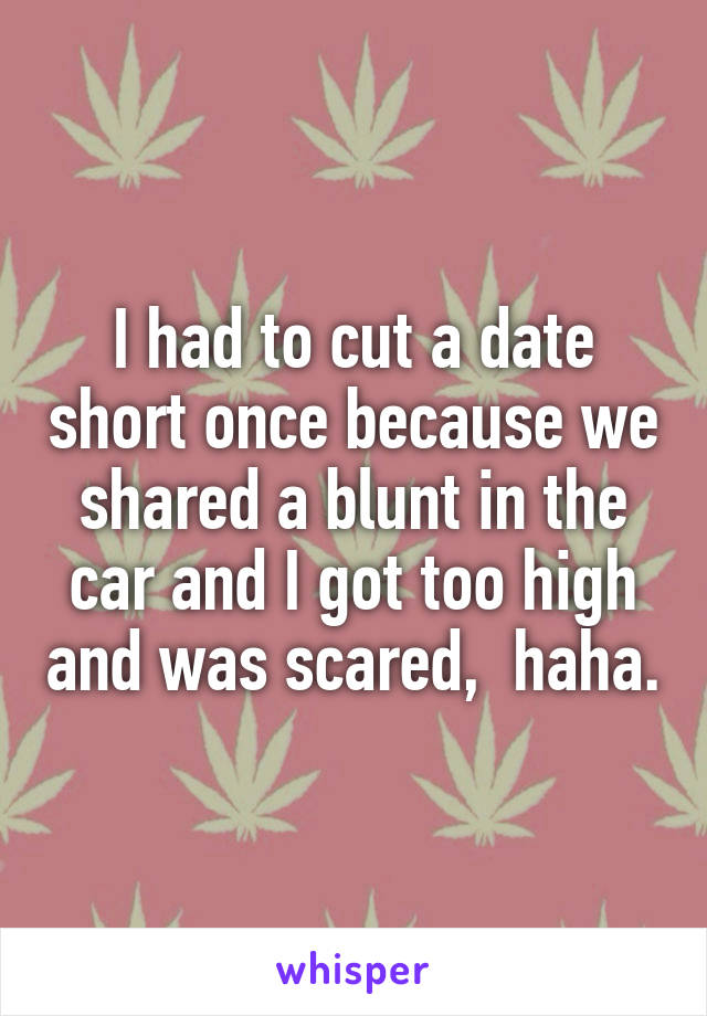 I had to cut a date short once because we shared a blunt in the car and I got too high and was scared,  haha.
