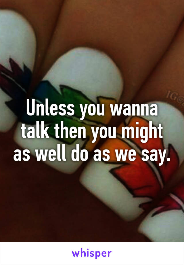 Unless you wanna talk then you might as well do as we say.