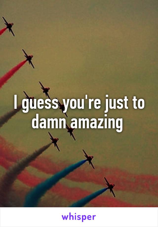 I guess you're just to damn amazing 