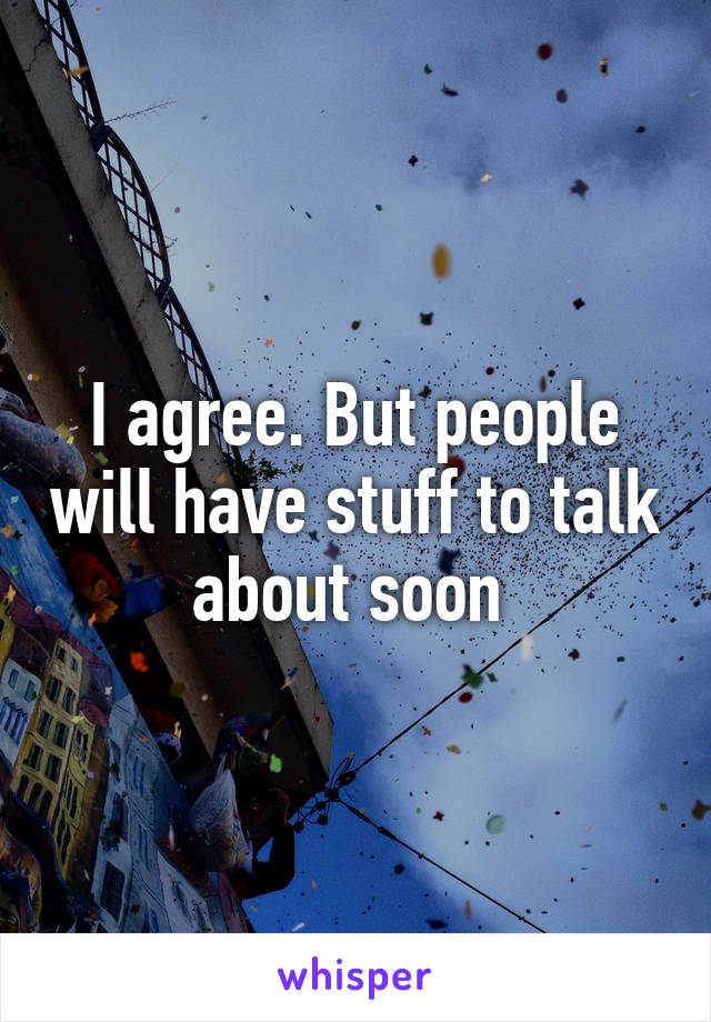 I agree. But people will have stuff to talk about soon 