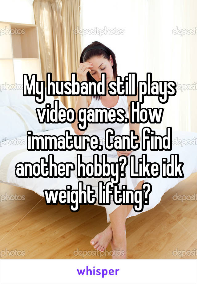 My husband still plays video games. How immature. Cant find another hobby? Like idk weight lifting? 
