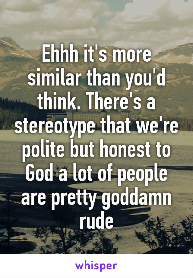 Ehhh it's more similar than you'd think. There's a stereotype that we're polite but honest to God a lot of people are pretty goddamn rude