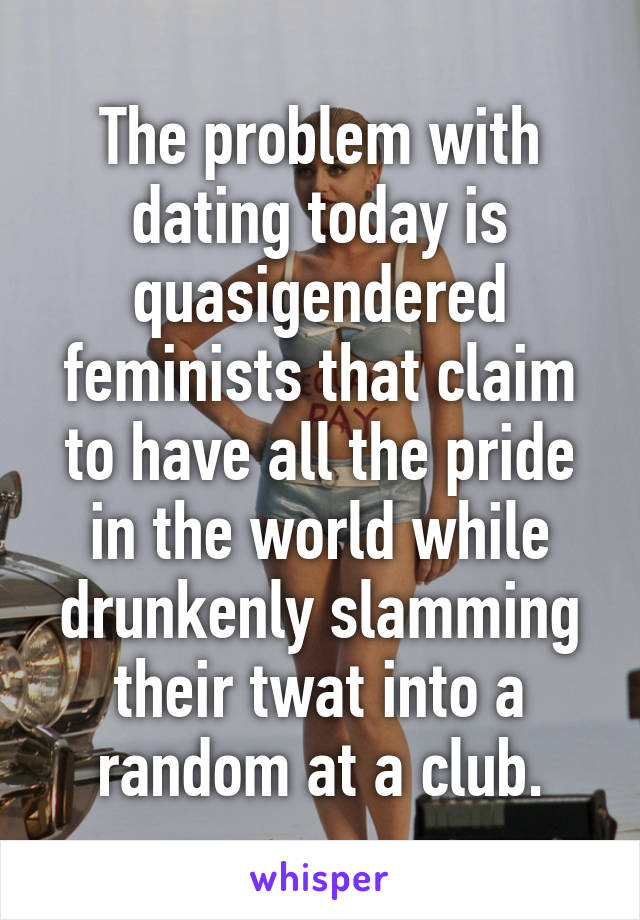 The problem with dating today is quasigendered feminists that claim to have all the pride in the world while drunkenly slamming their twat into a random at a club.