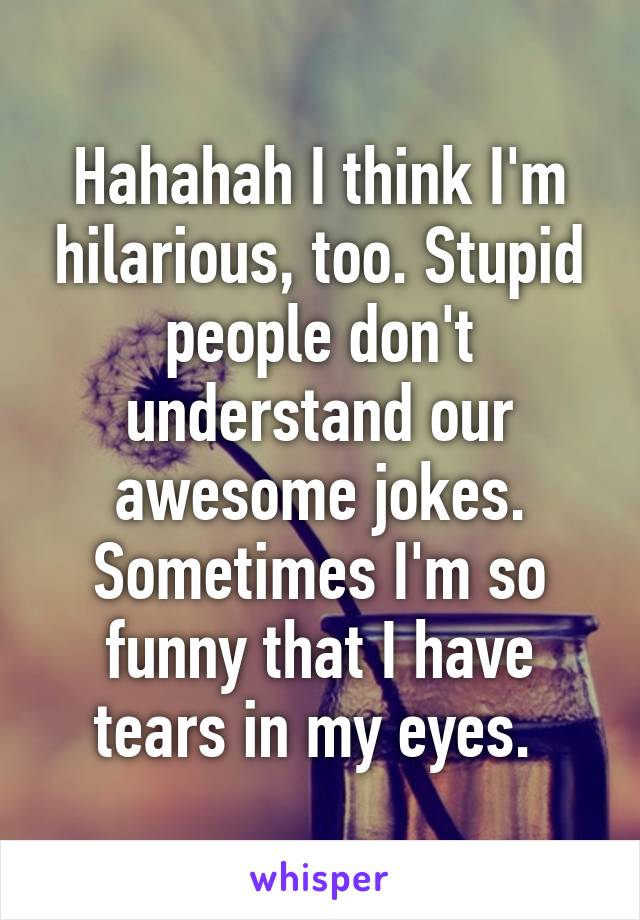 Hahahah I think I'm hilarious, too. Stupid people don't understand our awesome jokes. Sometimes I'm so funny that I have tears in my eyes. 