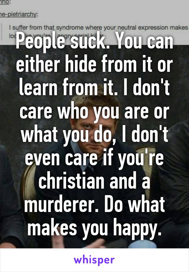 People suck. You can either hide from it or learn from it. I don't care who you are or what you do, I don't even care if you're christian and a murderer. Do what makes you happy.