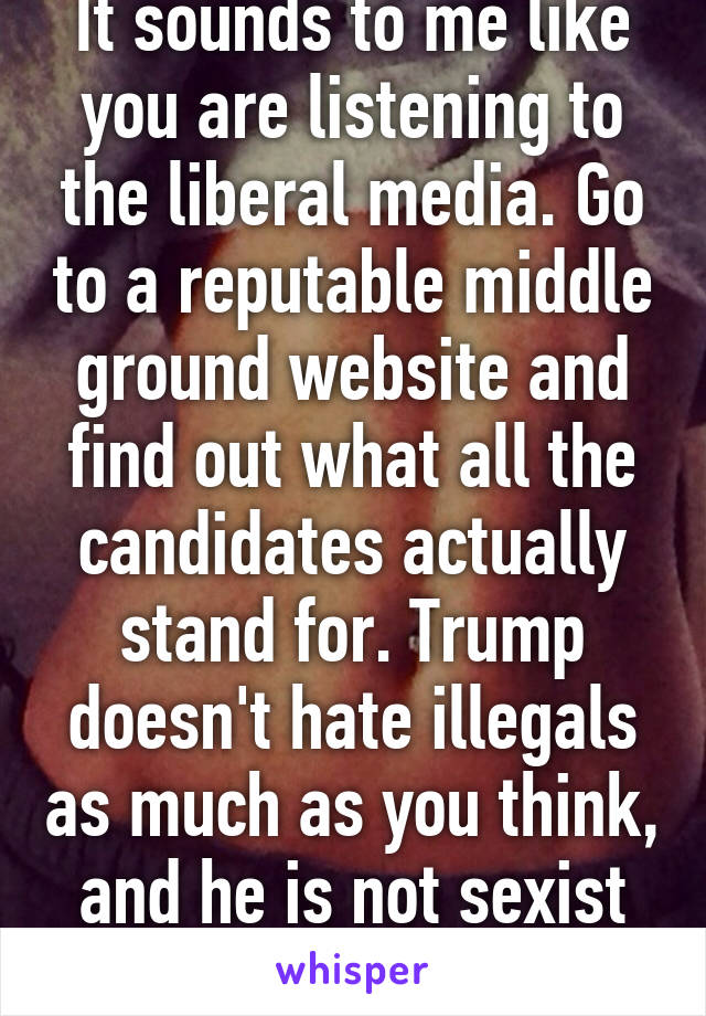 It sounds to me like you are listening to the liberal media. Go to a reputable middle ground website and find out what all the candidates actually stand for. Trump doesn't hate illegals as much as you think, and he is not sexist at all 