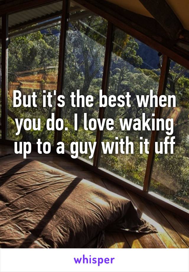 But it's the best when you do. I love waking up to a guy with it uff 