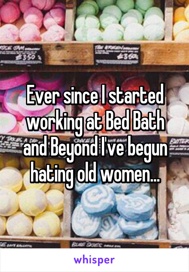 Ever since I started working at Bed Bath and Beyond I've begun hating old women...