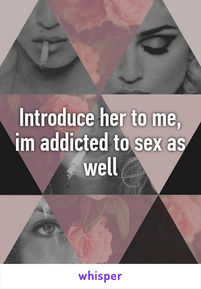 Introduce her to me, im addicted to sex as well