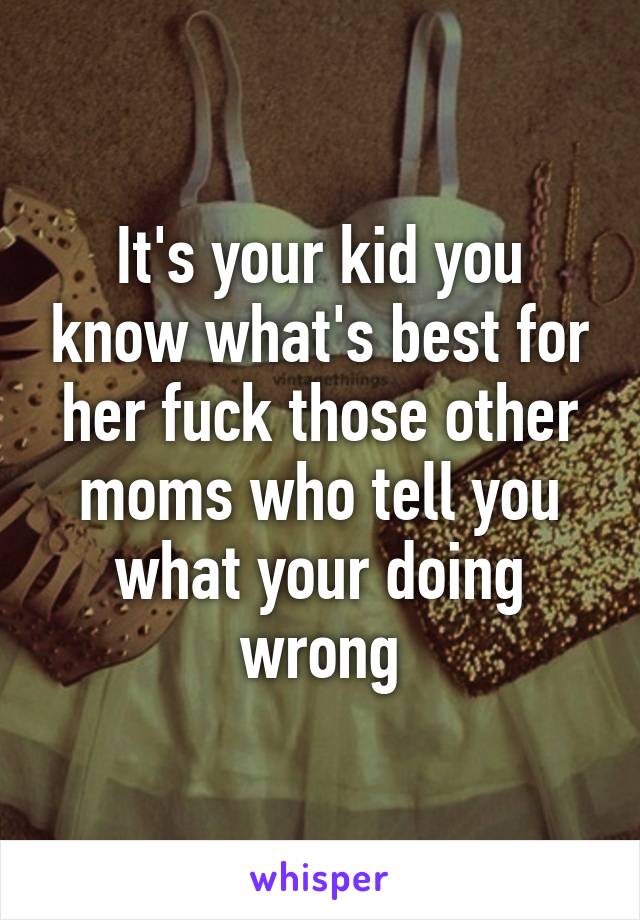 It's your kid you know what's best for her fuck those other moms who tell you what your doing wrong