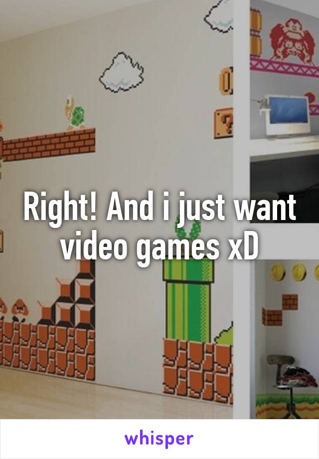 Right! And i just want video games xD