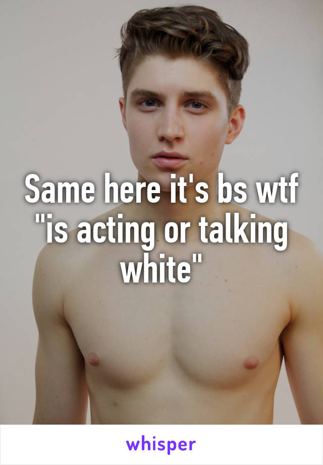 Same here it's bs wtf "is acting or talking white"