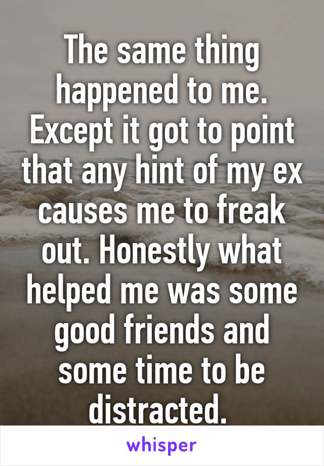 The same thing happened to me. Except it got to point that any hint of my ex causes me to freak out. Honestly what helped me was some good friends and some time to be distracted. 