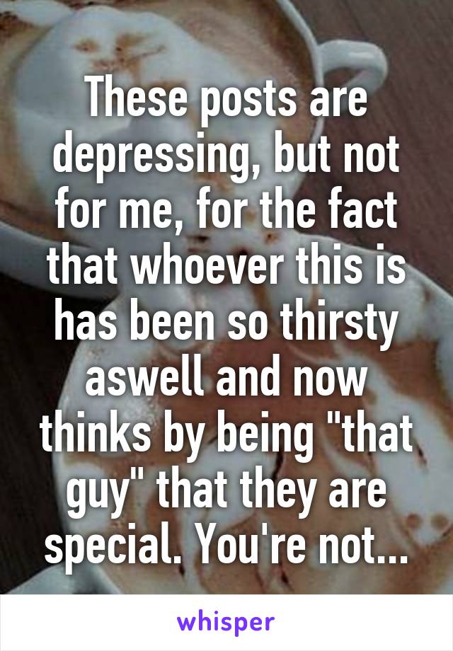 These posts are depressing, but not for me, for the fact that whoever this is has been so thirsty aswell and now thinks by being "that guy" that they are special. You're not...