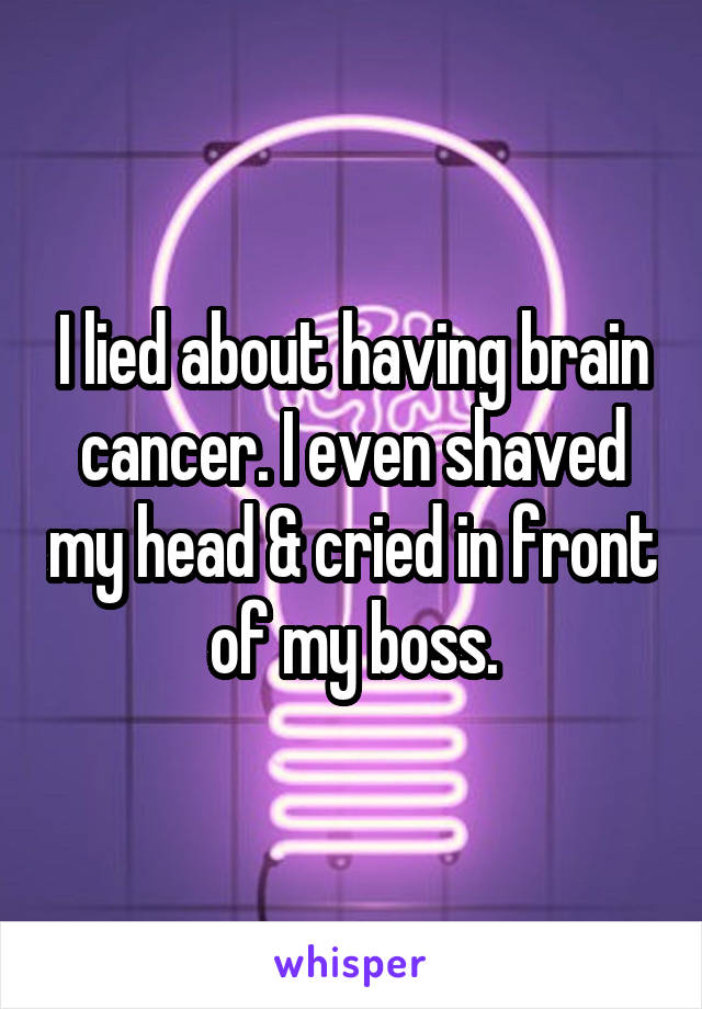 I lied about having brain cancer. I even shaved my head & cried in front of my boss.