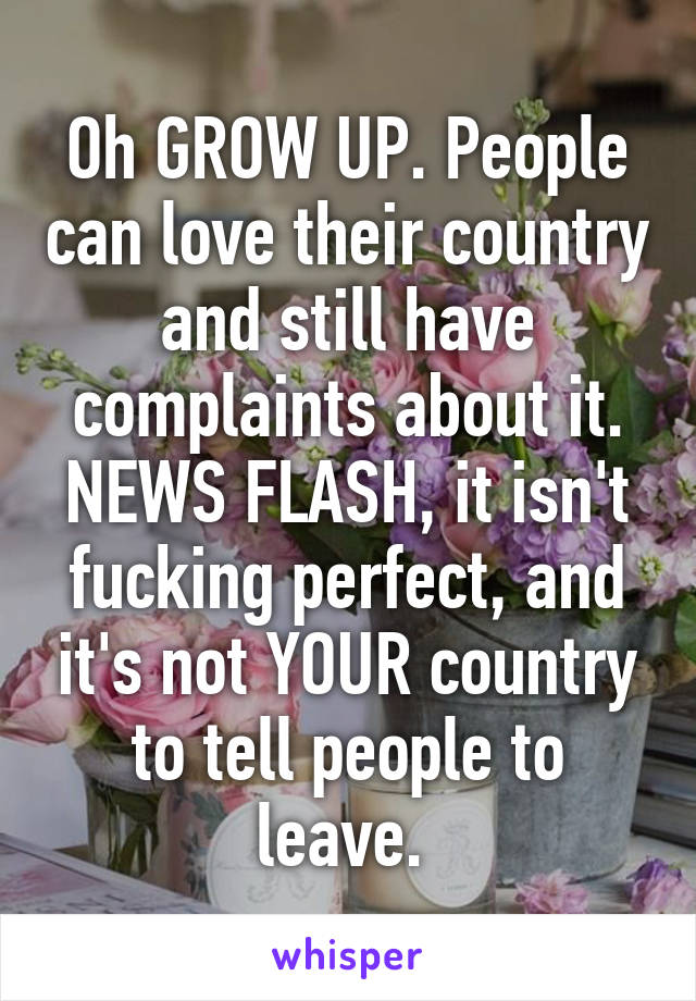 Oh GROW UP. People can love their country and still have complaints about it. NEWS FLASH, it isn't fucking perfect, and it's not YOUR country to tell people to leave. 