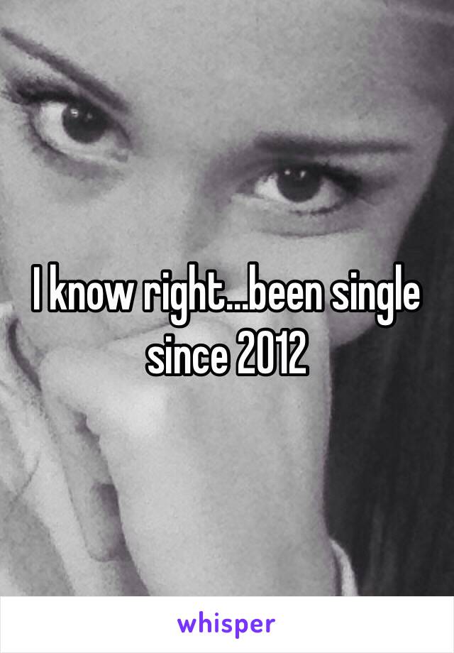 I know right...been single since 2012