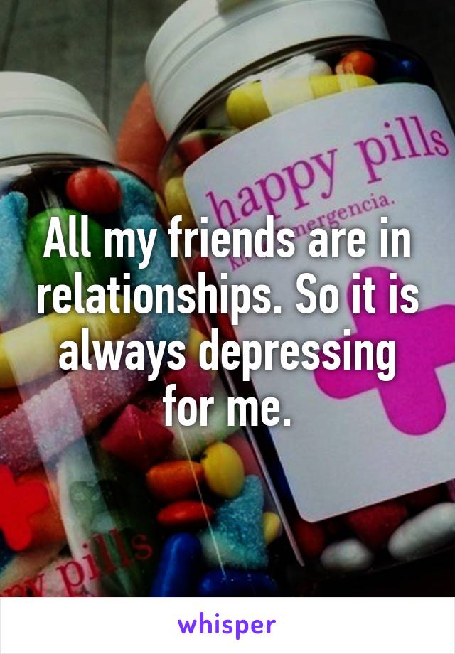 All my friends are in relationships. So it is always depressing for me.