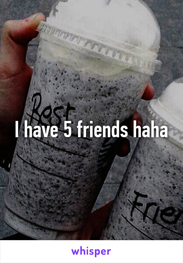 I have 5 friends haha