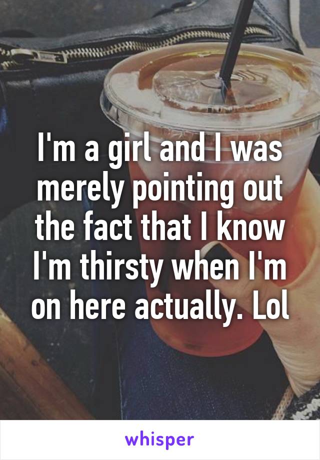 I'm a girl and I was merely pointing out the fact that I know I'm thirsty when I'm on here actually. Lol