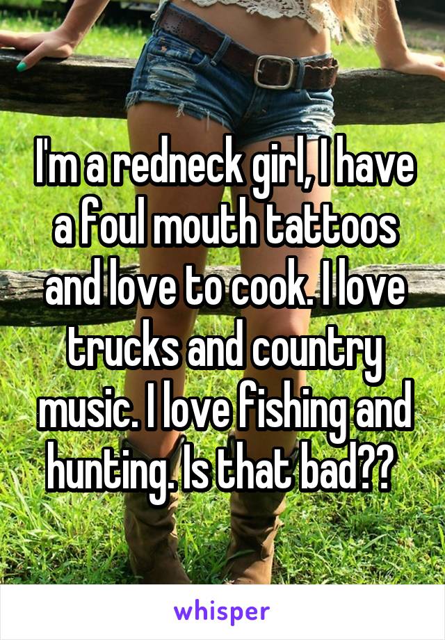 I'm a redneck girl, I have a foul mouth tattoos and love to cook. I love trucks and country music. I love fishing and hunting. Is that bad?? 