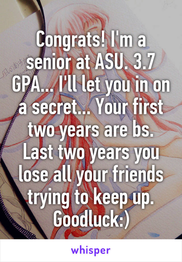 Congrats! I'm a senior at ASU. 3.7 GPA... I'll let you in on a secret... Your first two years are bs. Last two years you lose all your friends trying to keep up. Goodluck:)
