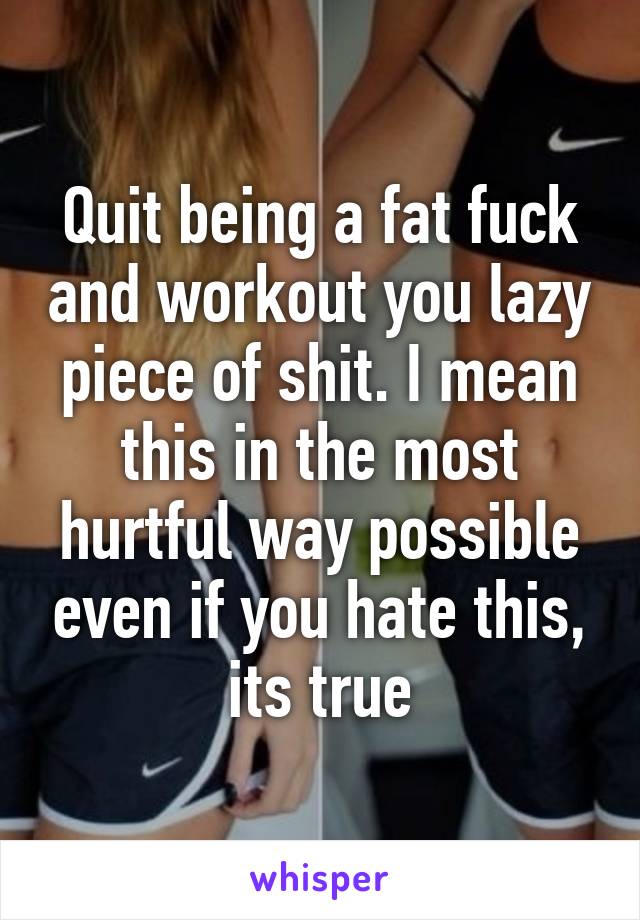 Quit being a fat fuck and workout you lazy piece of shit. I mean this in the most hurtful way possible even if you hate this, its true