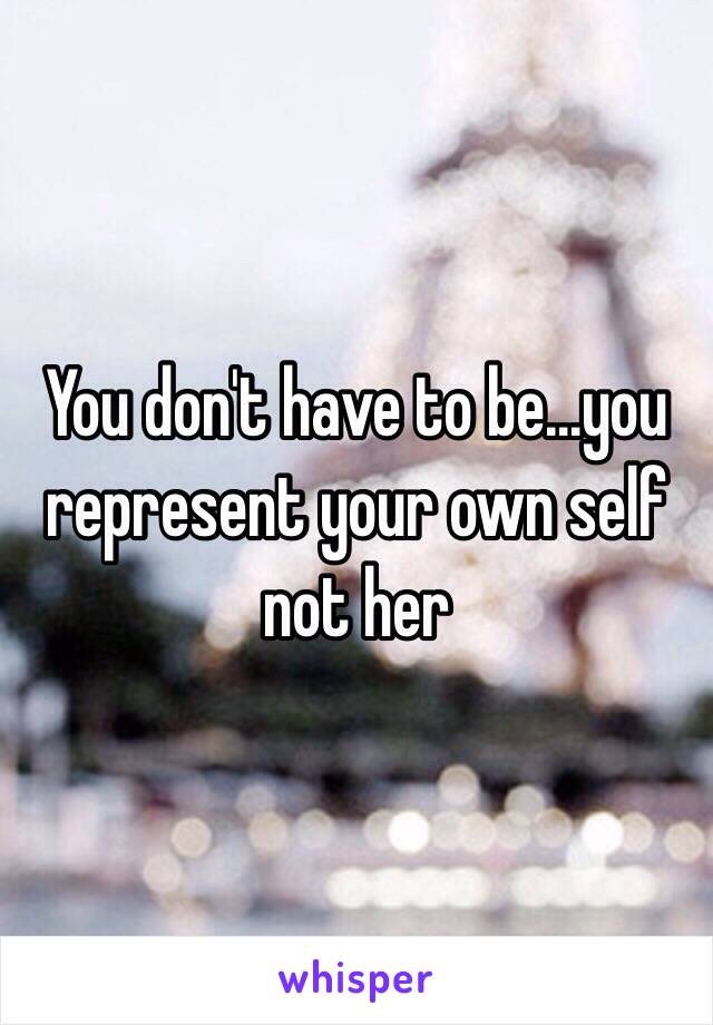 You don't have to be...you represent your own self not her