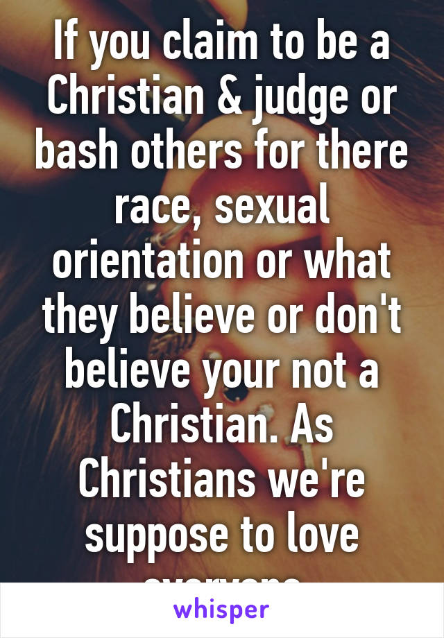 If you claim to be a Christian & judge or bash others for there race, sexual orientation or what they believe or don't believe your not a Christian. As Christians we're suppose to love everyone