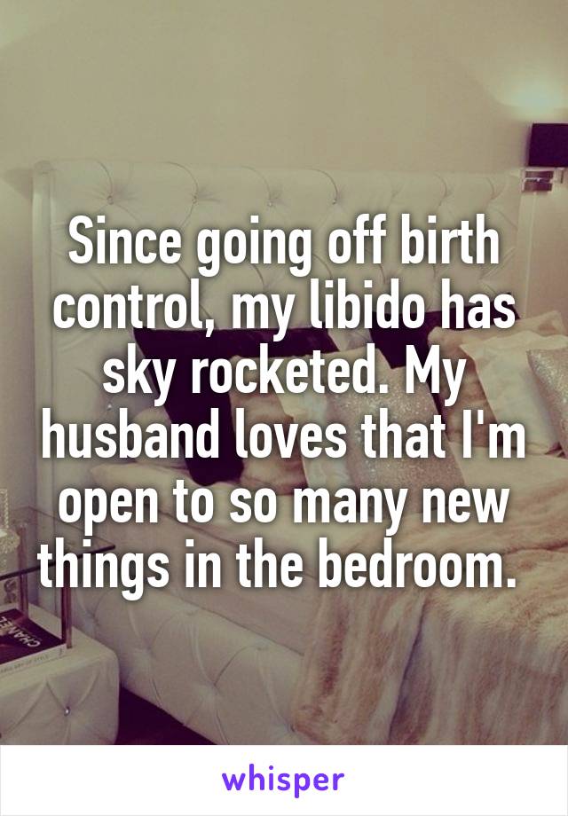 Since going off birth control, my libido has sky rocketed. My husband loves that I'm open to so many new things in the bedroom. 