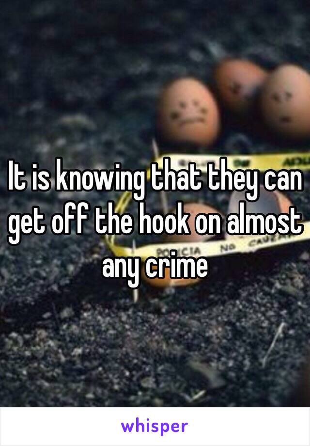 It is knowing that they can get off the hook on almost any crime 