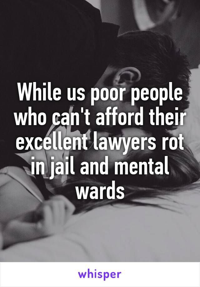 While us poor people who can't afford their excellent lawyers rot in jail and mental wards