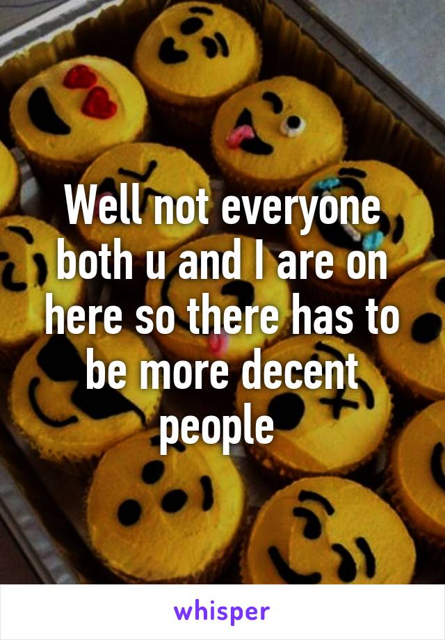 Well not everyone both u and I are on here so there has to be more decent people 