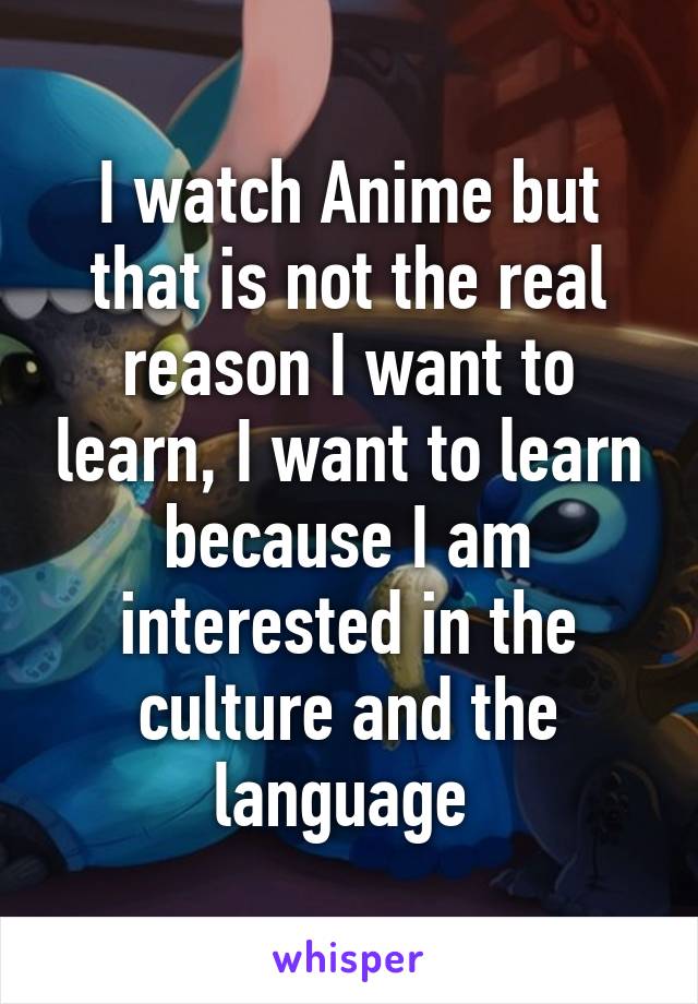 I watch Anime but that is not the real reason I want to learn, I want to learn because I am interested in the culture and the language 