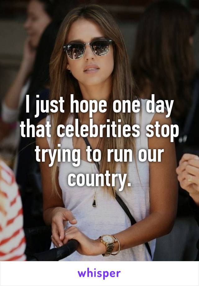 I just hope one day that celebrities stop trying to run our country.