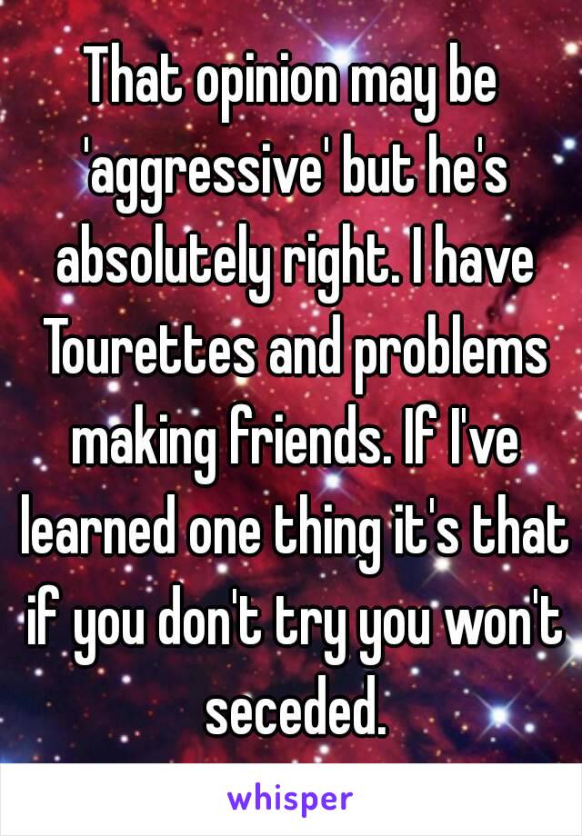 That opinion may be 'aggressive' but he's absolutely right. I have Tourettes and problems making friends. If I've learned one thing it's that if you don't try you won't seceded.