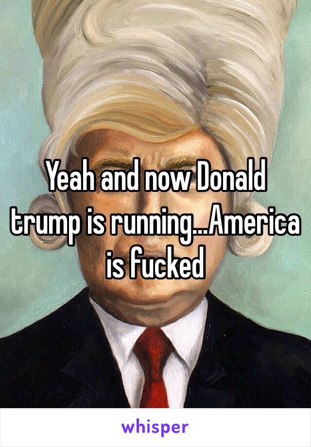 Yeah and now Donald trump is running...America is fucked