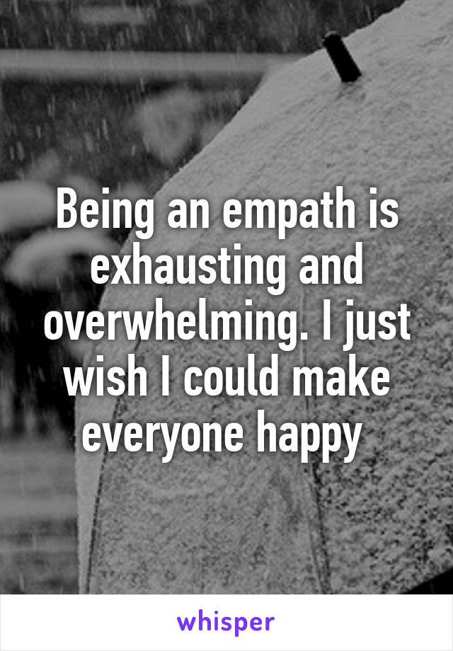 Being an empath is exhausting and overwhelming. I just wish I could make everyone happy 