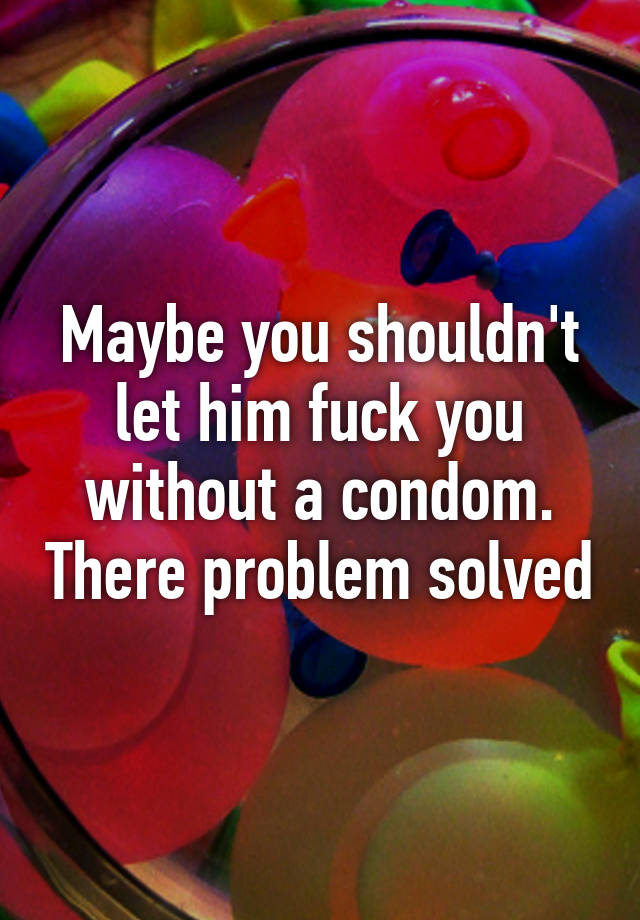 Maybe You Shouldn T Let Him Fuck You Without A Condom There Problem Solved