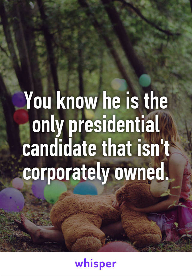 You know he is the only presidential candidate that isn't corporately owned.