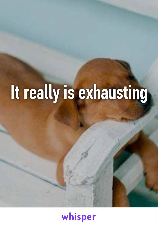 It really is exhausting

