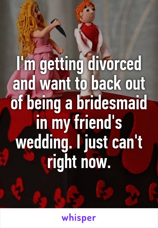 I'm getting divorced and want to back out of being a bridesmaid in my friend's wedding. I just can't right now.
