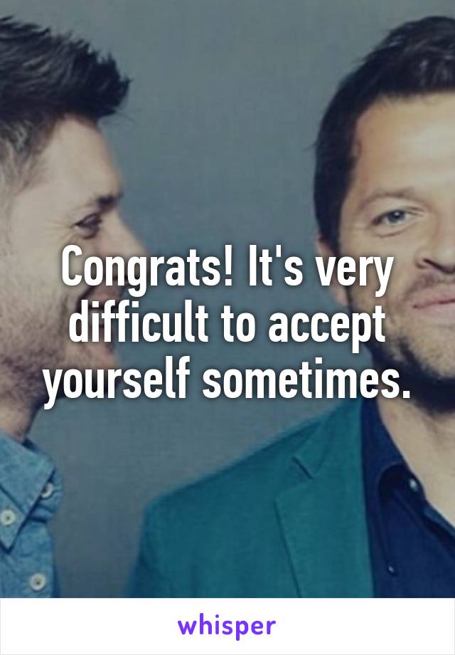 Congrats! It's very difficult to accept yourself sometimes.