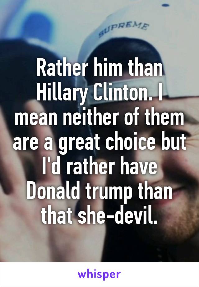 Rather him than Hillary Clinton. I mean neither of them are a great choice but I'd rather have Donald trump than that she-devil.