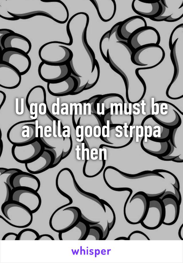 U go damn u must be a hella good strppa then