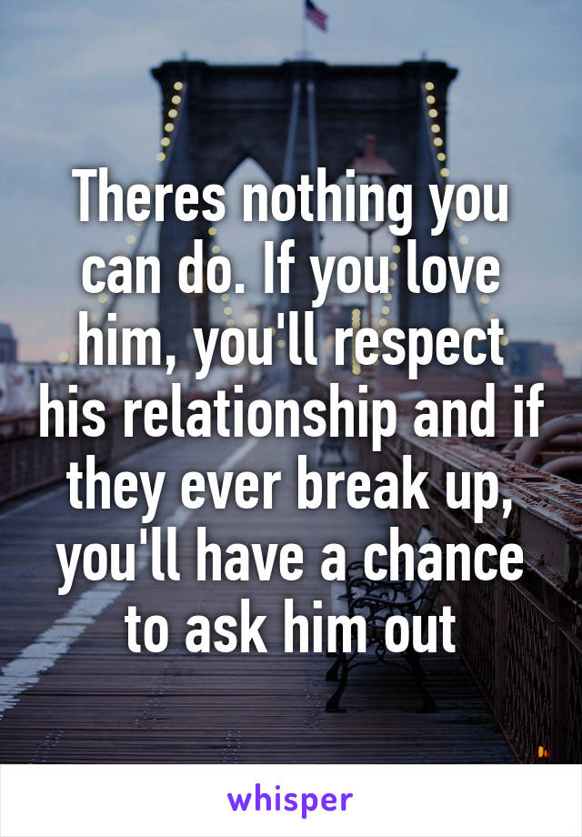 Theres nothing you can do. If you love him, you'll respect his relationship and if they ever break up, you'll have a chance to ask him out