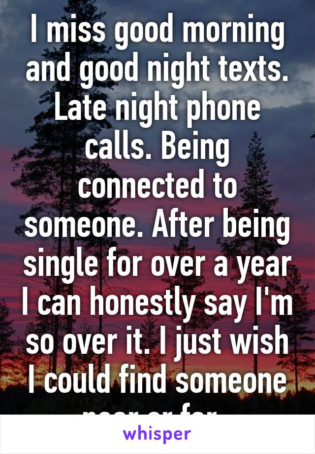 I miss good morning and good night texts. Late night phone calls. Being connected to someone. After being single for over a year I can honestly say I'm so over it. I just wish I could find someone near or far. 
