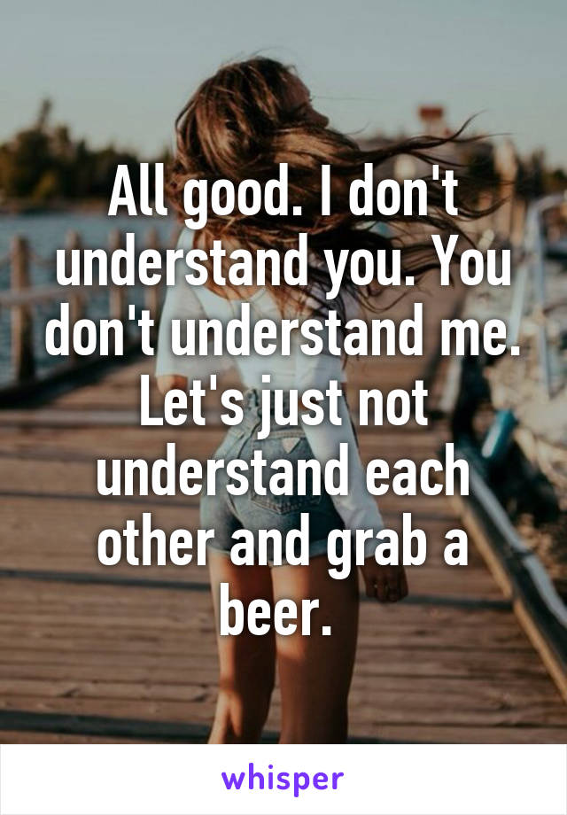 All good. I don't understand you. You don't understand me. Let's just not understand each other and grab a beer. 