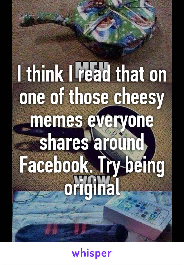 I think I read that on one of those cheesy memes everyone shares around Facebook. Try being original